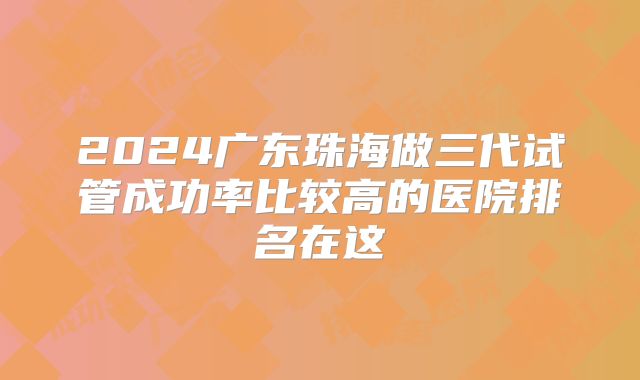 2024广东珠海做三代试管成功率比较高的医院排名在这