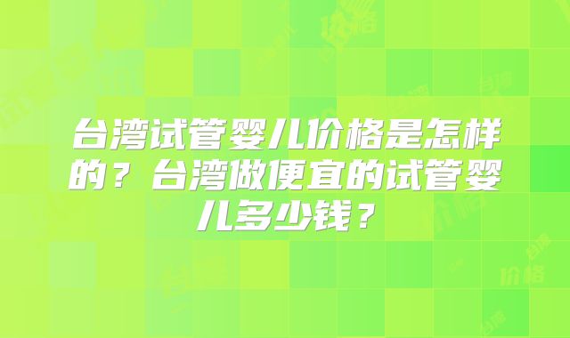 台湾试管婴儿价格是怎样的?台湾做便宜的试管婴儿多少钱?