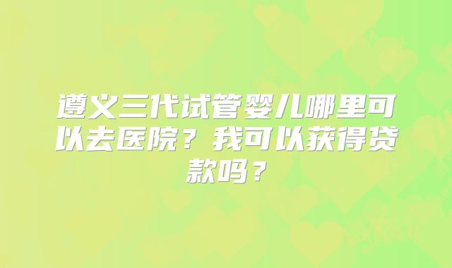 遵义三代试管婴儿哪里可以去医院?我可以获得贷款吗?