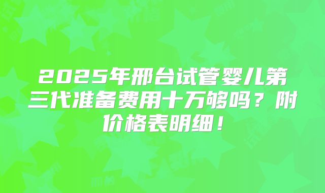 2025年邢台试管婴儿第三代准备费用十万够吗？附价格表明细！