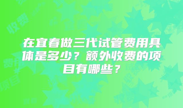 在宜春做三代试管费用具体是多少？额外收费的项目有哪些？