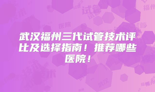 武汉福州三代试管技术评比及选择指南！推荐哪些医院！