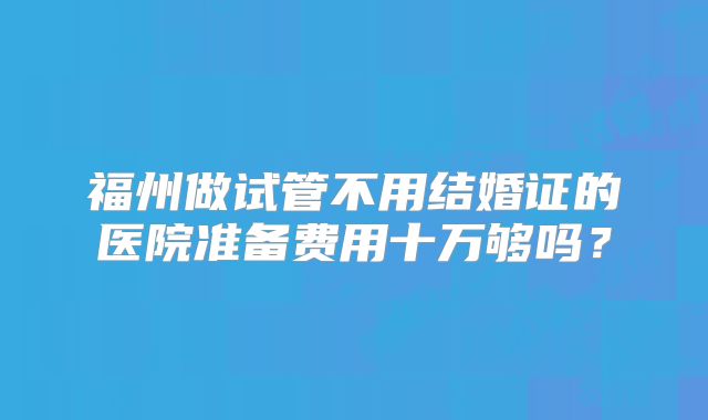 福州做试管不用结婚证的医院准备费用十万够吗？