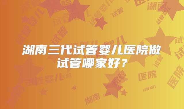湖南三代试管婴儿医院做试管哪家好?