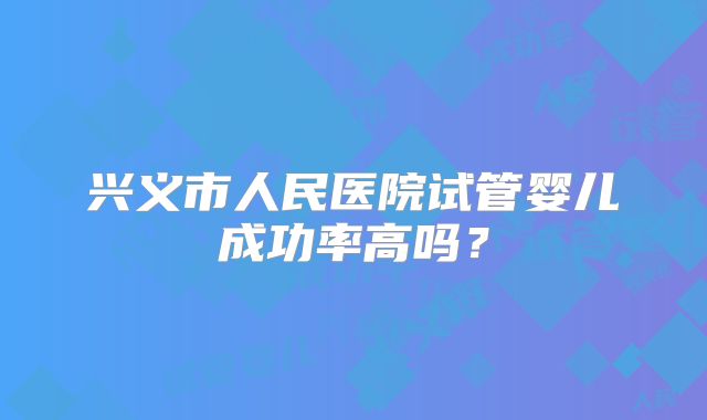 兴义市人民医院试管婴儿成功率高吗?