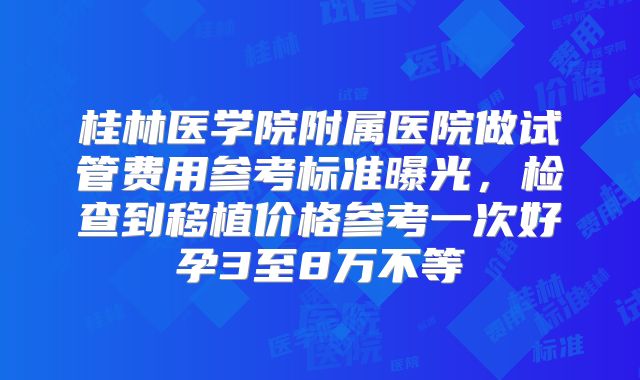 桂林医学院附属医院做试管费用参考标准曝光,检查到移植价格参考一次好孕3至8万不等