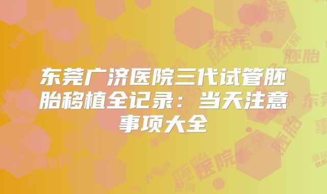 东莞广济医院三代试管胚胎移植全记录：当天注意事项大全