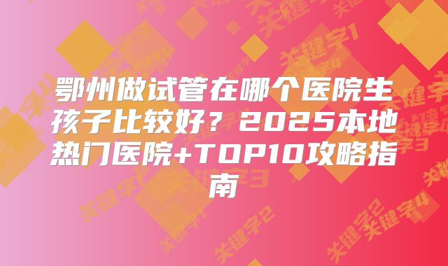 鄂州做试管在哪个医院生孩子比较好?2025本地热门医院+TOP10攻略指南