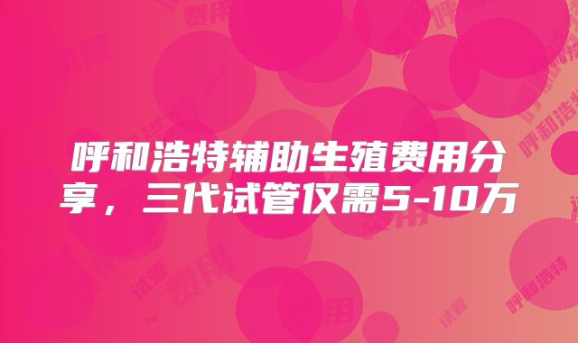 呼和浩特辅助生殖费用分享,三代试管仅需5-10万