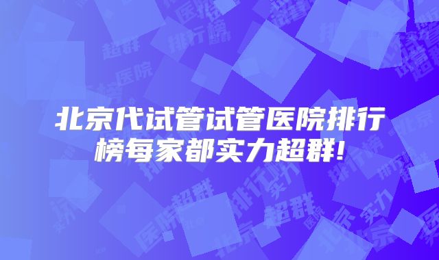 北京代试管试管医院排行榜每家都实力超群!