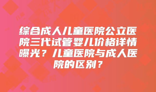 综合成人儿童医院公立医院三代试管婴儿价格详情曝光？儿童医院与成人医院的区别？