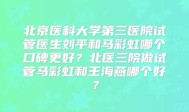 北京医科大学第三医院试管医生刘平和马彩虹哪个口碑更好？北医三院做试管马彩虹和王海燕哪个好？