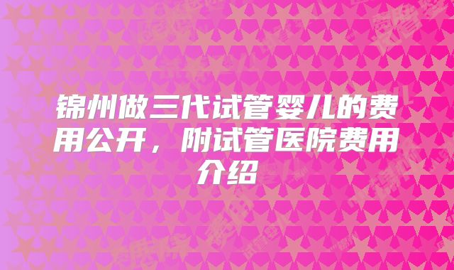 锦州做三代试管婴儿的费用公开,附试管医院费用介绍