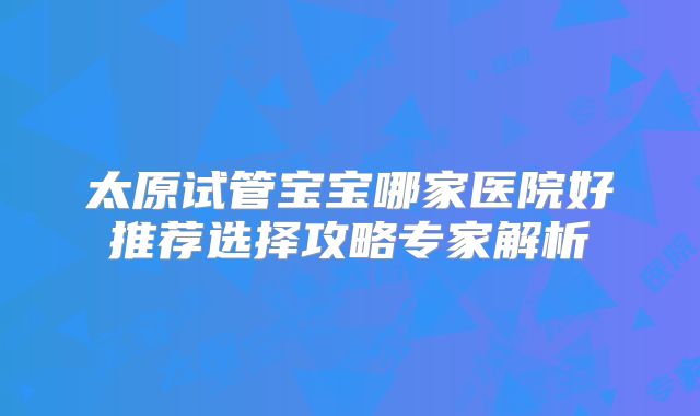 太原试管宝宝哪家医院好推荐选择攻略专家解析