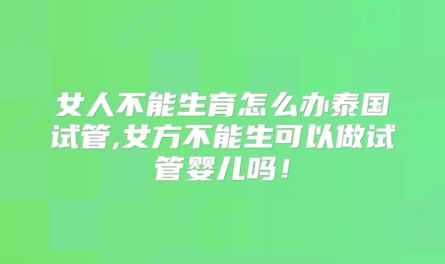 女人不能生育怎么办泰国试管,女方不能生可以做试管婴儿吗!