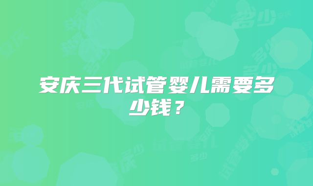 安庆三代试管婴儿需要多少钱？