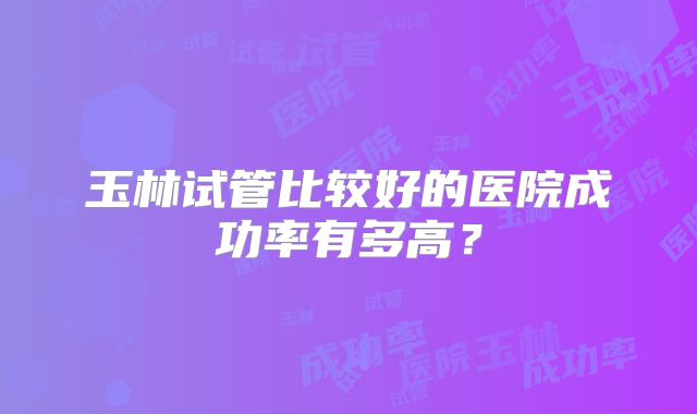 玉林试管比较好的医院成功率有多高？