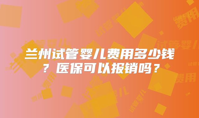 兰州试管婴儿费用多少钱?医保可以报销吗?