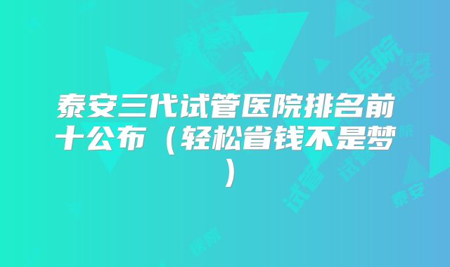 泰安三代试管医院排名前十公布(轻松省钱不是梦)