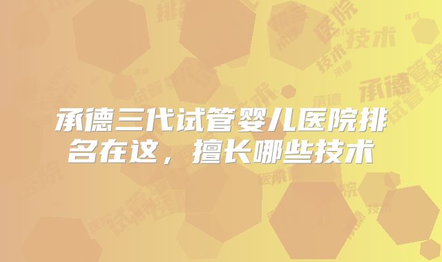 承德三代试管婴儿医院排名在这,擅长哪些技术