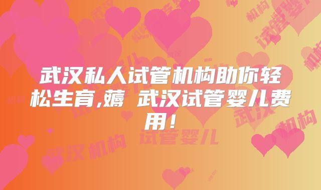 武汉私人试管机构助你轻松生育,薅慜武汉试管婴儿费用！