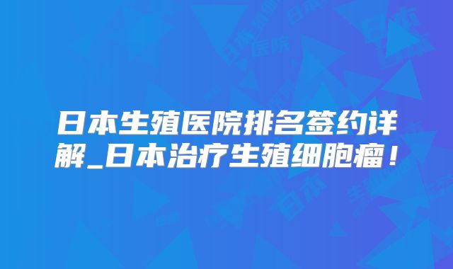 日本生殖医院排名签约详解_日本治疗生殖细胞瘤!