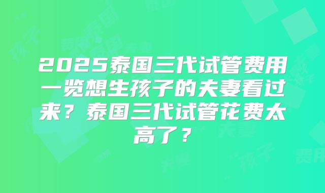 2025泰国三代试管费用一览想生孩子的夫妻看过来？泰国三代试管花费太高了？