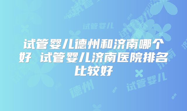 试管婴儿德州和济南哪个好 试管婴儿济南医院排名比较好