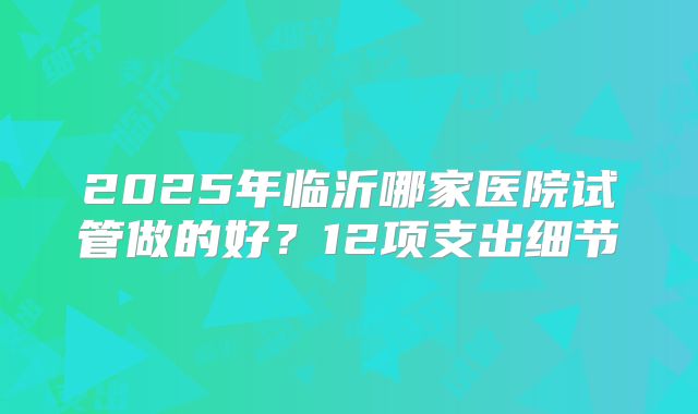 2025年临沂哪家医院试管做的好？12项支出细节