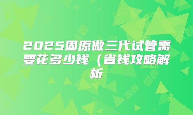 2025固原做三代试管需要花多少钱（省钱攻略解析