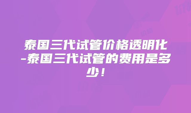 泰国三代试管价格透明化-泰国三代试管的费用是多少!