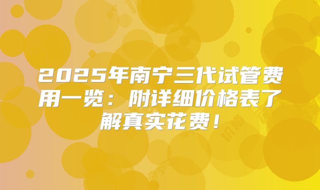 2025年南宁三代试管费用一览：附详细价格表了解真实花费！