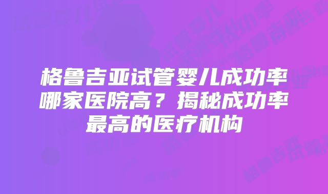 格鲁吉亚试管婴儿成功率哪家医院高？揭秘成功率最高的医疗机构