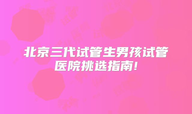北京三代试管生男孩试管医院挑选指南!