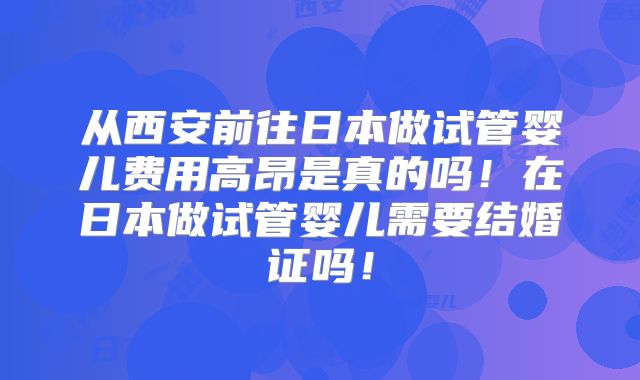 从西安前往日本做试管婴儿费用高昂是真的吗!在日本做试管婴儿需要结婚证吗!