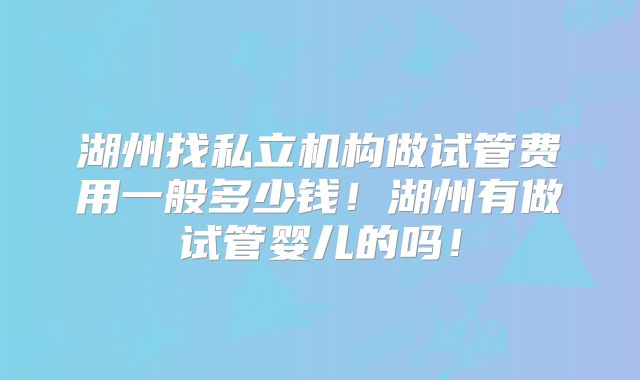 湖州找私立机构做试管费用一般多少钱!湖州有做试管婴儿的吗!
