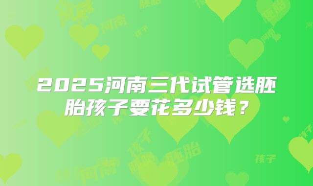 2025河南三代试管选胚胎孩子要花多少钱？