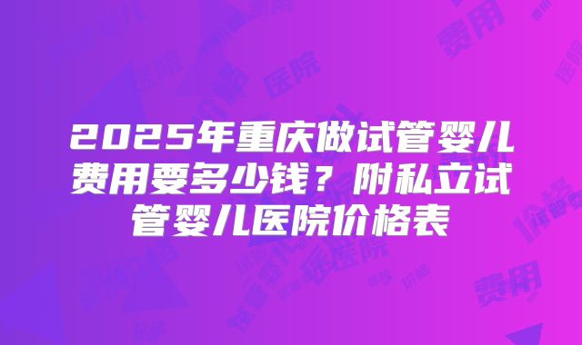 2025年重庆做试管婴儿费用要多少钱？附私立试管婴儿医院价格表