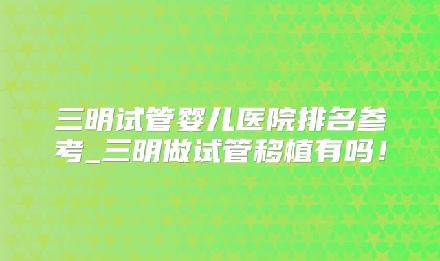 三明试管婴儿医院排名参考_三明做试管移植有吗!