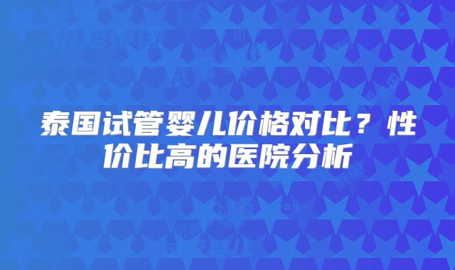 泰国试管婴儿价格对比?性价比高的医院分析