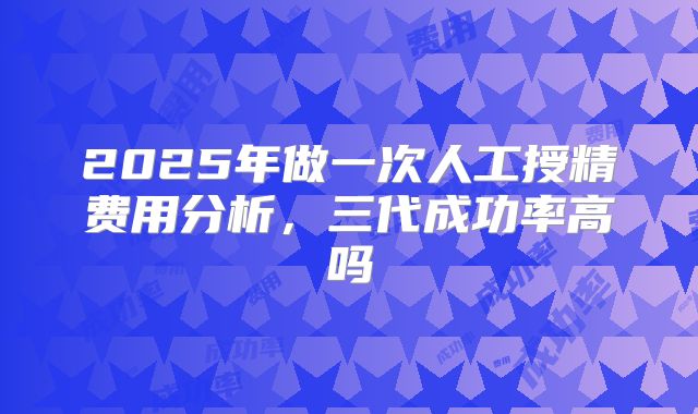 2025年做一次人工授精费用分析,三代成功率高吗