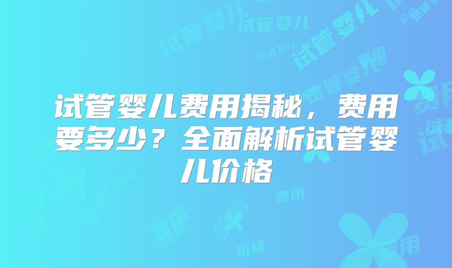 试管婴儿费用揭秘，费用要多少？全面解析试管婴儿价格