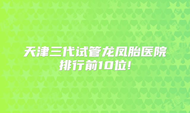 天津三代试管龙凤胎医院排行前10位!