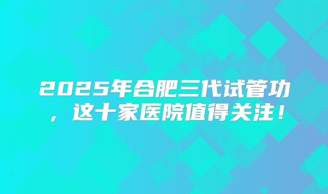 2025年合肥三代试管功，这十家医院值得关注！