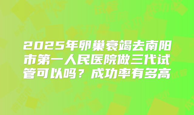 2025年卵巢衰竭去南阳市第一人民医院做三代试管可以吗？成功率有多高