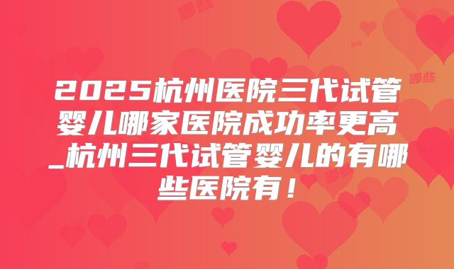 2025杭州医院三代试管婴儿哪家医院成功率更高_杭州三代试管婴儿的有哪些医院有！
