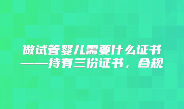 做试管婴儿需要什么证书——持有三份证书,合规