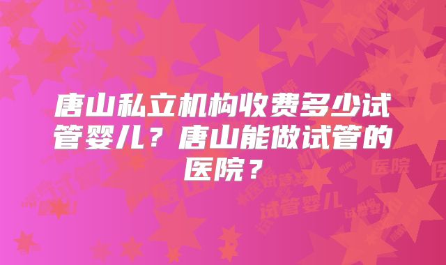 唐山私立机构收费多少试管婴儿？唐山能做试管的医院？