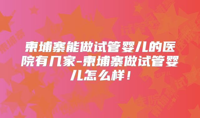 柬埔寨能做试管婴儿的医院有几家-柬埔寨做试管婴儿怎么样！