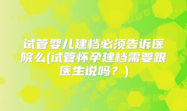 试管婴儿建档必须告诉医院么(试管怀孕建档需要跟医生说吗？)